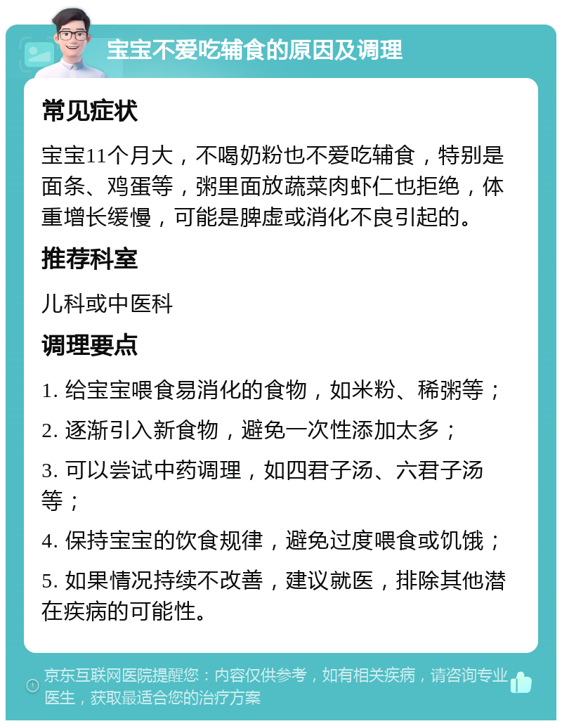 宝宝不爱吃辅食的原因及调理 常见症状 宝宝11个月大，不喝奶粉也不爱吃辅食，特别是面条、鸡蛋等，粥里面放蔬菜肉虾仁也拒绝，体重增长缓慢，可能是脾虚或消化不良引起的。 推荐科室 儿科或中医科 调理要点 1. 给宝宝喂食易消化的食物，如米粉、稀粥等； 2. 逐渐引入新食物，避免一次性添加太多； 3. 可以尝试中药调理，如四君子汤、六君子汤等； 4. 保持宝宝的饮食规律，避免过度喂食或饥饿； 5. 如果情况持续不改善，建议就医，排除其他潜在疾病的可能性。