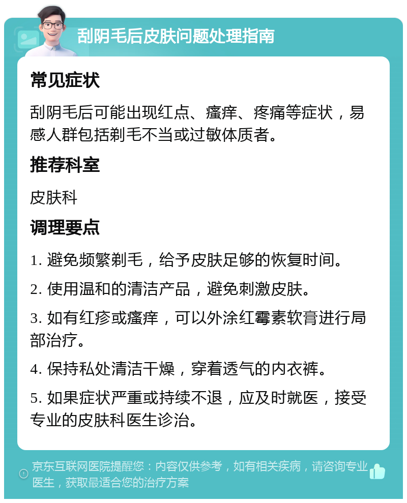 刮阴毛后皮肤问题处理指南 常见症状 刮阴毛后可能出现红点、瘙痒、疼痛等症状，易感人群包括剃毛不当或过敏体质者。 推荐科室 皮肤科 调理要点 1. 避免频繁剃毛，给予皮肤足够的恢复时间。 2. 使用温和的清洁产品，避免刺激皮肤。 3. 如有红疹或瘙痒，可以外涂红霉素软膏进行局部治疗。 4. 保持私处清洁干燥，穿着透气的内衣裤。 5. 如果症状严重或持续不退，应及时就医，接受专业的皮肤科医生诊治。