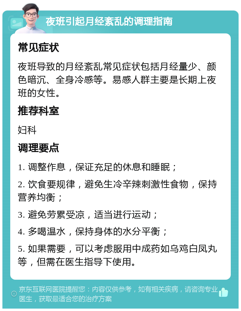 夜班引起月经紊乱的调理指南 常见症状 夜班导致的月经紊乱常见症状包括月经量少、颜色暗沉、全身冷感等。易感人群主要是长期上夜班的女性。 推荐科室 妇科 调理要点 1. 调整作息，保证充足的休息和睡眠； 2. 饮食要规律，避免生冷辛辣刺激性食物，保持营养均衡； 3. 避免劳累受凉，适当进行运动； 4. 多喝温水，保持身体的水分平衡； 5. 如果需要，可以考虑服用中成药如乌鸡白凤丸等，但需在医生指导下使用。