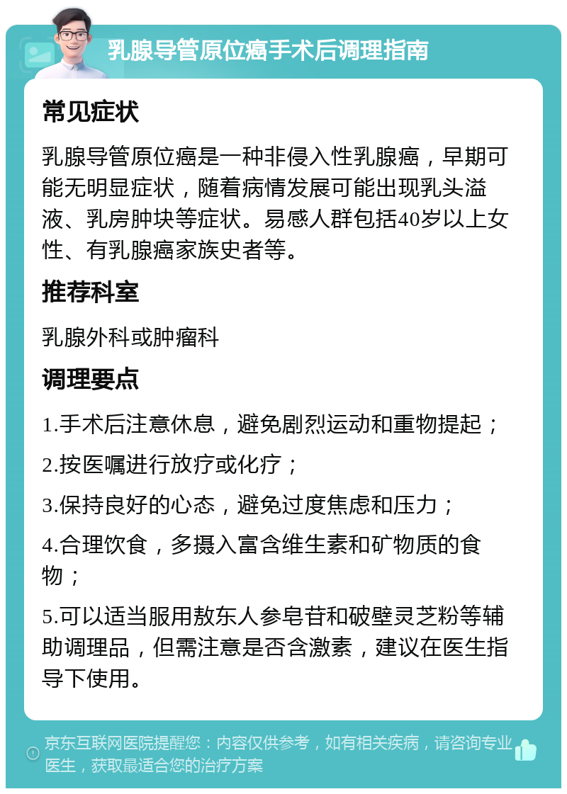 乳腺导管原位癌手术后调理指南 常见症状 乳腺导管原位癌是一种非侵入性乳腺癌，早期可能无明显症状，随着病情发展可能出现乳头溢液、乳房肿块等症状。易感人群包括40岁以上女性、有乳腺癌家族史者等。 推荐科室 乳腺外科或肿瘤科 调理要点 1.手术后注意休息，避免剧烈运动和重物提起； 2.按医嘱进行放疗或化疗； 3.保持良好的心态，避免过度焦虑和压力； 4.合理饮食，多摄入富含维生素和矿物质的食物； 5.可以适当服用敖东人参皂苷和破壁灵芝粉等辅助调理品，但需注意是否含激素，建议在医生指导下使用。