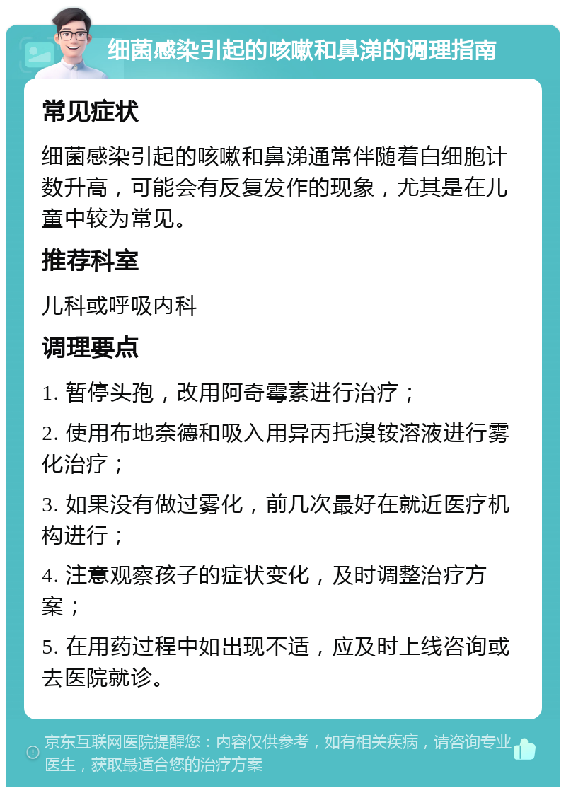 细菌感染引起的咳嗽和鼻涕的调理指南 常见症状 细菌感染引起的咳嗽和鼻涕通常伴随着白细胞计数升高，可能会有反复发作的现象，尤其是在儿童中较为常见。 推荐科室 儿科或呼吸内科 调理要点 1. 暂停头孢，改用阿奇霉素进行治疗； 2. 使用布地奈德和吸入用异丙托溴铵溶液进行雾化治疗； 3. 如果没有做过雾化，前几次最好在就近医疗机构进行； 4. 注意观察孩子的症状变化，及时调整治疗方案； 5. 在用药过程中如出现不适，应及时上线咨询或去医院就诊。