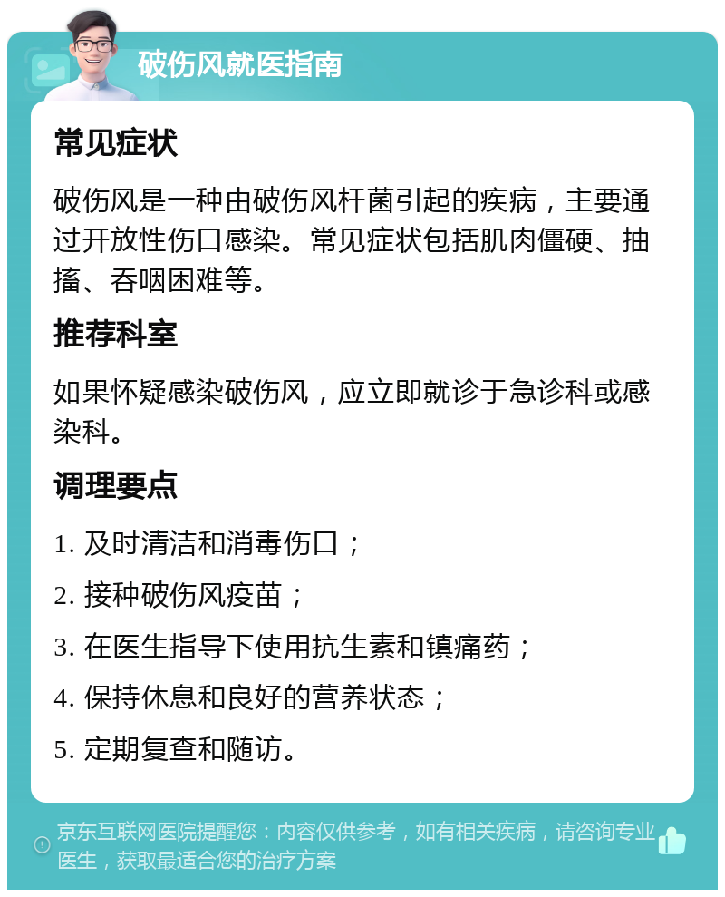 破伤风就医指南 常见症状 破伤风是一种由破伤风杆菌引起的疾病，主要通过开放性伤口感染。常见症状包括肌肉僵硬、抽搐、吞咽困难等。 推荐科室 如果怀疑感染破伤风，应立即就诊于急诊科或感染科。 调理要点 1. 及时清洁和消毒伤口； 2. 接种破伤风疫苗； 3. 在医生指导下使用抗生素和镇痛药； 4. 保持休息和良好的营养状态； 5. 定期复查和随访。