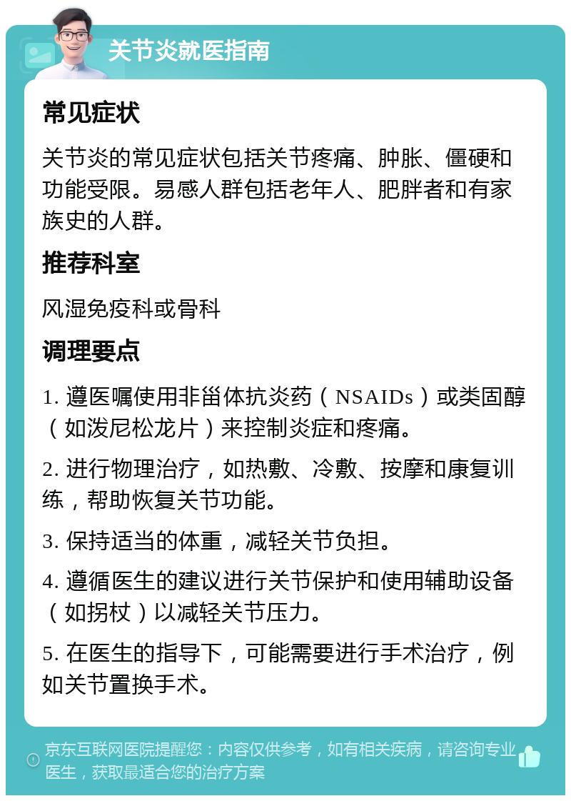 关节炎就医指南 常见症状 关节炎的常见症状包括关节疼痛、肿胀、僵硬和功能受限。易感人群包括老年人、肥胖者和有家族史的人群。 推荐科室 风湿免疫科或骨科 调理要点 1. 遵医嘱使用非甾体抗炎药（NSAIDs）或类固醇（如泼尼松龙片）来控制炎症和疼痛。 2. 进行物理治疗，如热敷、冷敷、按摩和康复训练，帮助恢复关节功能。 3. 保持适当的体重，减轻关节负担。 4. 遵循医生的建议进行关节保护和使用辅助设备（如拐杖）以减轻关节压力。 5. 在医生的指导下，可能需要进行手术治疗，例如关节置换手术。