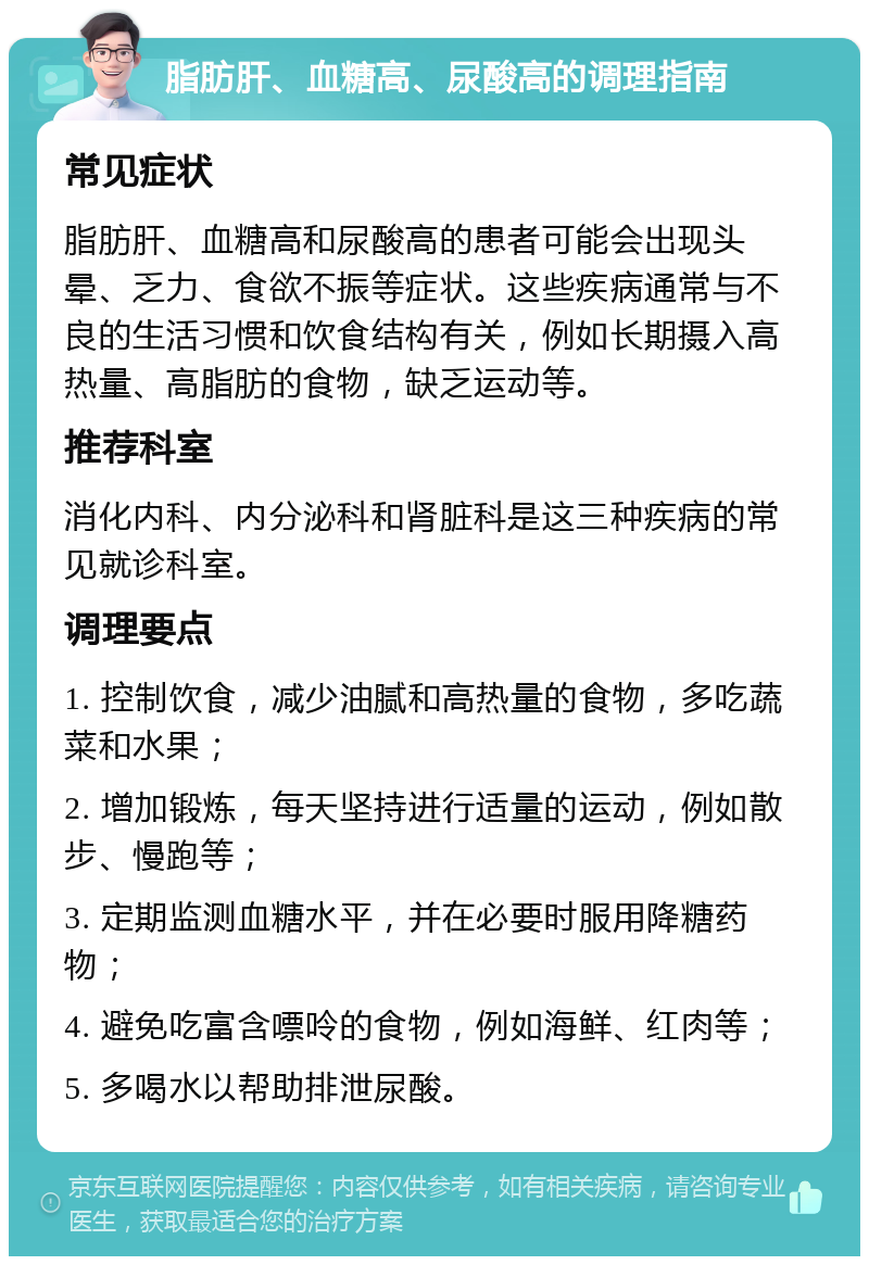 脂肪肝、血糖高、尿酸高的调理指南 常见症状 脂肪肝、血糖高和尿酸高的患者可能会出现头晕、乏力、食欲不振等症状。这些疾病通常与不良的生活习惯和饮食结构有关，例如长期摄入高热量、高脂肪的食物，缺乏运动等。 推荐科室 消化内科、内分泌科和肾脏科是这三种疾病的常见就诊科室。 调理要点 1. 控制饮食，减少油腻和高热量的食物，多吃蔬菜和水果； 2. 增加锻炼，每天坚持进行适量的运动，例如散步、慢跑等； 3. 定期监测血糖水平，并在必要时服用降糖药物； 4. 避免吃富含嘌呤的食物，例如海鲜、红肉等； 5. 多喝水以帮助排泄尿酸。