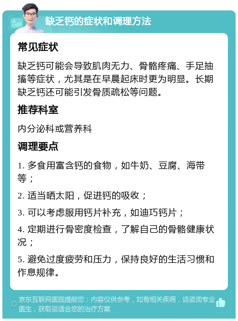 缺乏钙的症状和调理方法 常见症状 缺乏钙可能会导致肌肉无力、骨骼疼痛、手足抽搐等症状，尤其是在早晨起床时更为明显。长期缺乏钙还可能引发骨质疏松等问题。 推荐科室 内分泌科或营养科 调理要点 1. 多食用富含钙的食物，如牛奶、豆腐、海带等； 2. 适当晒太阳，促进钙的吸收； 3. 可以考虑服用钙片补充，如迪巧钙片； 4. 定期进行骨密度检查，了解自己的骨骼健康状况； 5. 避免过度疲劳和压力，保持良好的生活习惯和作息规律。