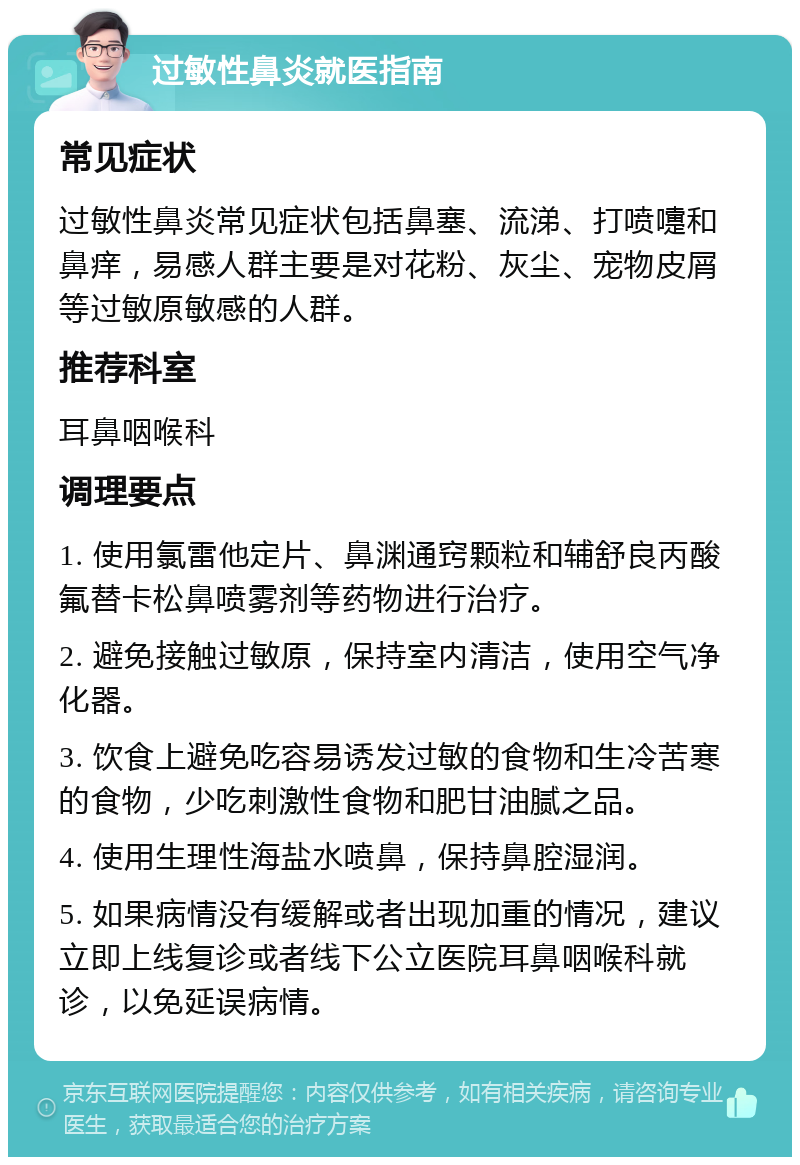 过敏性鼻炎就医指南 常见症状 过敏性鼻炎常见症状包括鼻塞、流涕、打喷嚏和鼻痒，易感人群主要是对花粉、灰尘、宠物皮屑等过敏原敏感的人群。 推荐科室 耳鼻咽喉科 调理要点 1. 使用氯雷他定片、鼻渊通窍颗粒和辅舒良丙酸氟替卡松鼻喷雾剂等药物进行治疗。 2. 避免接触过敏原，保持室内清洁，使用空气净化器。 3. 饮食上避免吃容易诱发过敏的食物和生冷苦寒的食物，少吃刺激性食物和肥甘油腻之品。 4. 使用生理性海盐水喷鼻，保持鼻腔湿润。 5. 如果病情没有缓解或者出现加重的情况，建议立即上线复诊或者线下公立医院耳鼻咽喉科就诊，以免延误病情。