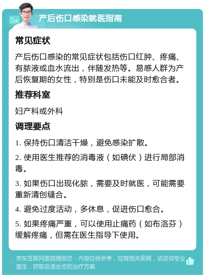 产后伤口感染就医指南 常见症状 产后伤口感染的常见症状包括伤口红肿、疼痛、有脓液或血水流出，伴随发热等。易感人群为产后恢复期的女性，特别是伤口未能及时愈合者。 推荐科室 妇产科或外科 调理要点 1. 保持伤口清洁干燥，避免感染扩散。 2. 使用医生推荐的消毒液（如碘伏）进行局部消毒。 3. 如果伤口出现化脓，需要及时就医，可能需要重新清创缝合。 4. 避免过度活动，多休息，促进伤口愈合。 5. 如果疼痛严重，可以使用止痛药（如布洛芬）缓解疼痛，但需在医生指导下使用。