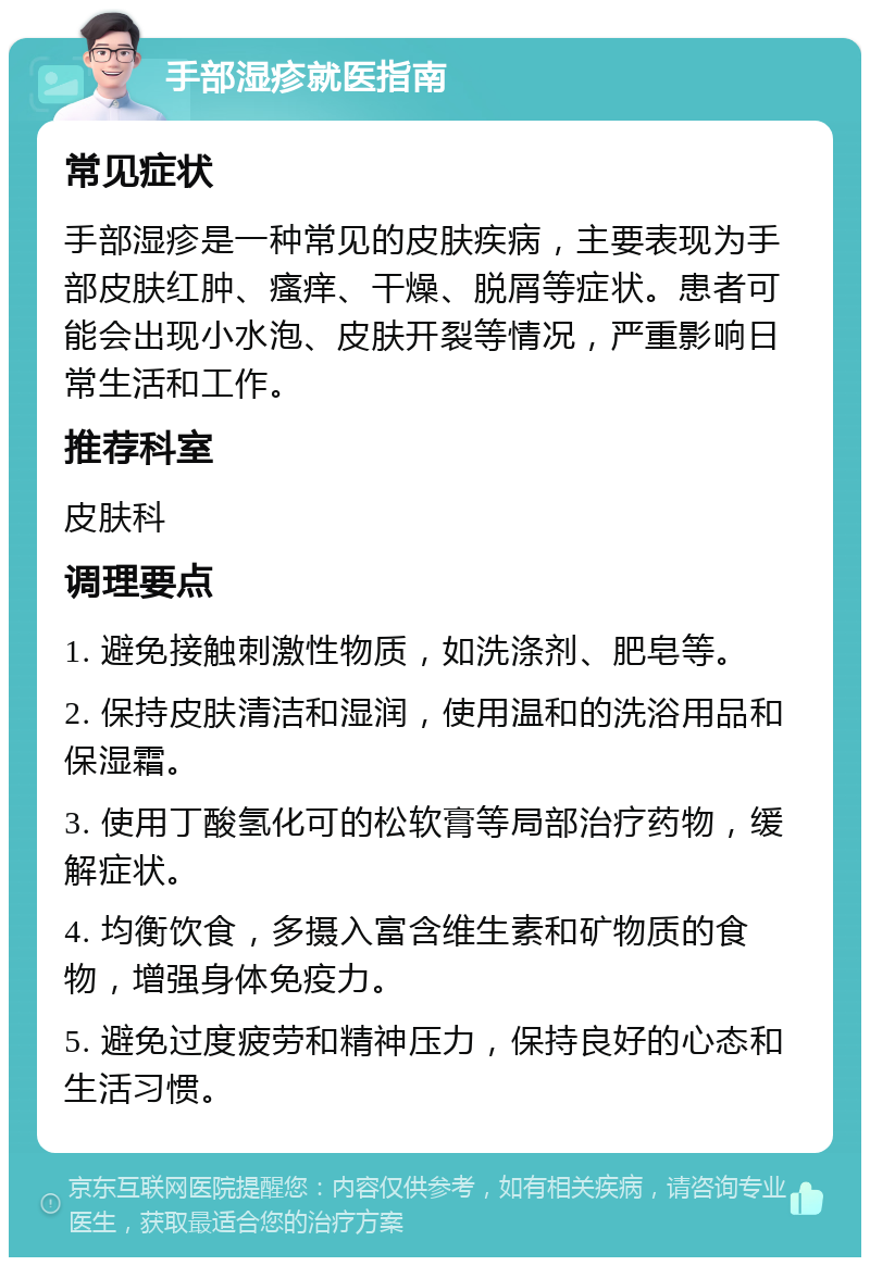 手部湿疹就医指南 常见症状 手部湿疹是一种常见的皮肤疾病，主要表现为手部皮肤红肿、瘙痒、干燥、脱屑等症状。患者可能会出现小水泡、皮肤开裂等情况，严重影响日常生活和工作。 推荐科室 皮肤科 调理要点 1. 避免接触刺激性物质，如洗涤剂、肥皂等。 2. 保持皮肤清洁和湿润，使用温和的洗浴用品和保湿霜。 3. 使用丁酸氢化可的松软膏等局部治疗药物，缓解症状。 4. 均衡饮食，多摄入富含维生素和矿物质的食物，增强身体免疫力。 5. 避免过度疲劳和精神压力，保持良好的心态和生活习惯。