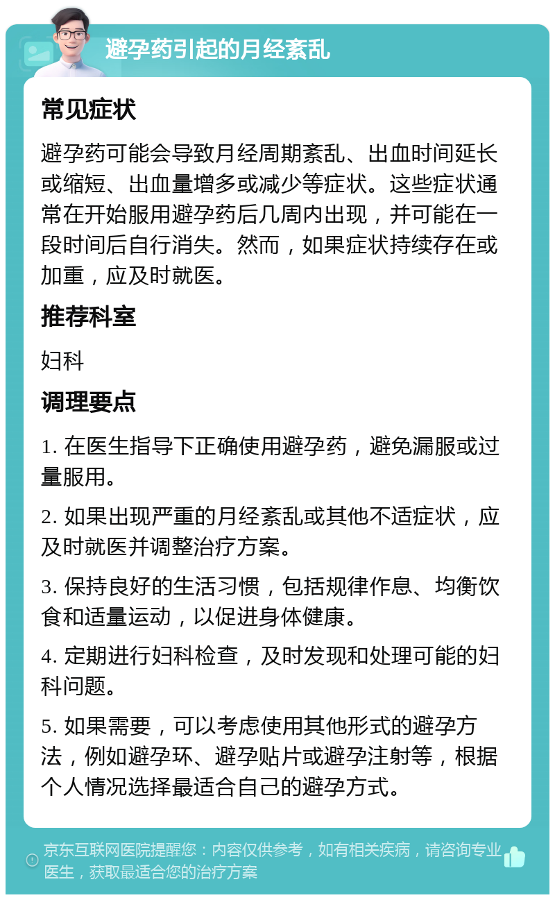 避孕药引起的月经紊乱 常见症状 避孕药可能会导致月经周期紊乱、出血时间延长或缩短、出血量增多或减少等症状。这些症状通常在开始服用避孕药后几周内出现，并可能在一段时间后自行消失。然而，如果症状持续存在或加重，应及时就医。 推荐科室 妇科 调理要点 1. 在医生指导下正确使用避孕药，避免漏服或过量服用。 2. 如果出现严重的月经紊乱或其他不适症状，应及时就医并调整治疗方案。 3. 保持良好的生活习惯，包括规律作息、均衡饮食和适量运动，以促进身体健康。 4. 定期进行妇科检查，及时发现和处理可能的妇科问题。 5. 如果需要，可以考虑使用其他形式的避孕方法，例如避孕环、避孕贴片或避孕注射等，根据个人情况选择最适合自己的避孕方式。