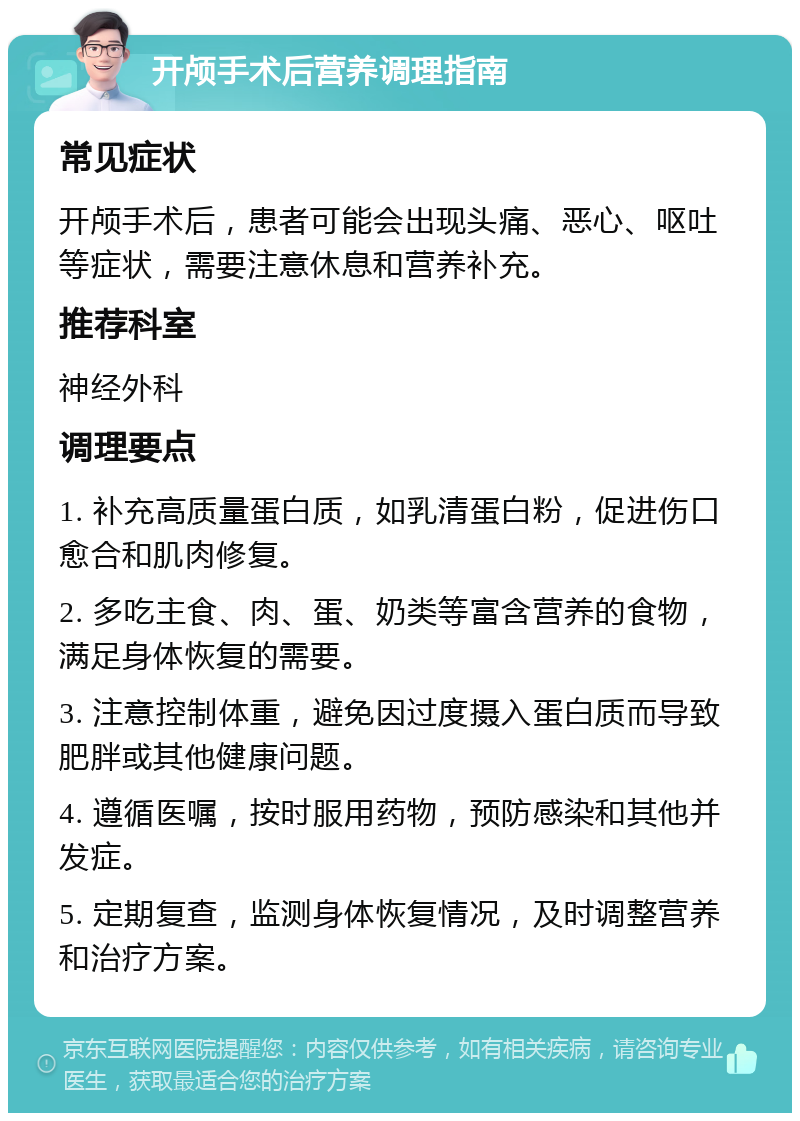 开颅手术后营养调理指南 常见症状 开颅手术后，患者可能会出现头痛、恶心、呕吐等症状，需要注意休息和营养补充。 推荐科室 神经外科 调理要点 1. 补充高质量蛋白质，如乳清蛋白粉，促进伤口愈合和肌肉修复。 2. 多吃主食、肉、蛋、奶类等富含营养的食物，满足身体恢复的需要。 3. 注意控制体重，避免因过度摄入蛋白质而导致肥胖或其他健康问题。 4. 遵循医嘱，按时服用药物，预防感染和其他并发症。 5. 定期复查，监测身体恢复情况，及时调整营养和治疗方案。