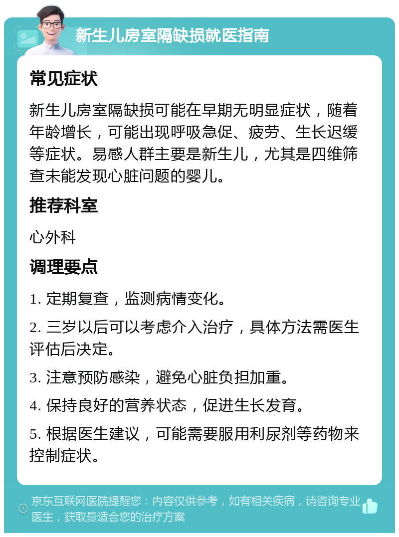 新生儿房室隔缺损就医指南 常见症状 新生儿房室隔缺损可能在早期无明显症状，随着年龄增长，可能出现呼吸急促、疲劳、生长迟缓等症状。易感人群主要是新生儿，尤其是四维筛查未能发现心脏问题的婴儿。 推荐科室 心外科 调理要点 1. 定期复查，监测病情变化。 2. 三岁以后可以考虑介入治疗，具体方法需医生评估后决定。 3. 注意预防感染，避免心脏负担加重。 4. 保持良好的营养状态，促进生长发育。 5. 根据医生建议，可能需要服用利尿剂等药物来控制症状。