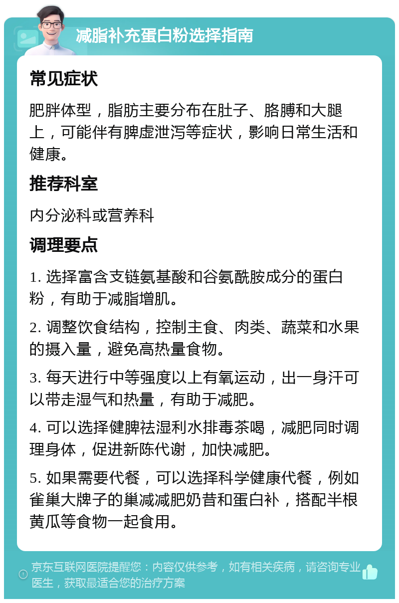 减脂补充蛋白粉选择指南 常见症状 肥胖体型，脂肪主要分布在肚子、胳膊和大腿上，可能伴有脾虚泄泻等症状，影响日常生活和健康。 推荐科室 内分泌科或营养科 调理要点 1. 选择富含支链氨基酸和谷氨酰胺成分的蛋白粉，有助于减脂增肌。 2. 调整饮食结构，控制主食、肉类、蔬菜和水果的摄入量，避免高热量食物。 3. 每天进行中等强度以上有氧运动，出一身汗可以带走湿气和热量，有助于减肥。 4. 可以选择健脾祛湿利水排毒茶喝，减肥同时调理身体，促进新陈代谢，加快减肥。 5. 如果需要代餐，可以选择科学健康代餐，例如雀巢大牌子的巢减减肥奶昔和蛋白补，搭配半根黄瓜等食物一起食用。