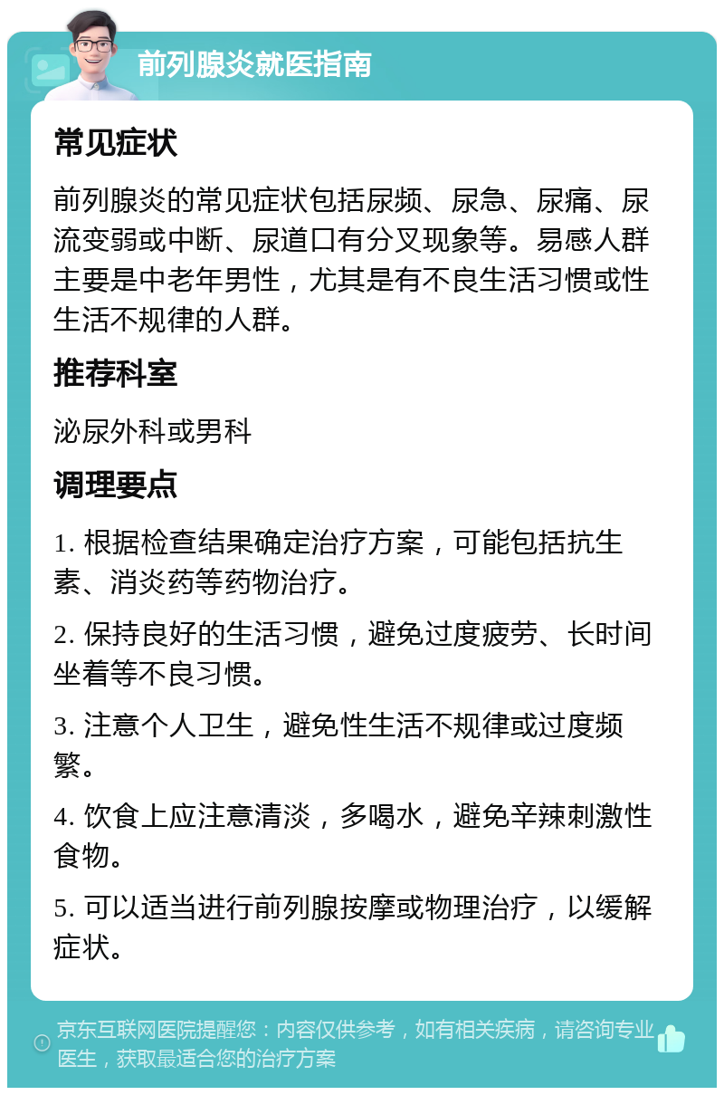 前列腺炎就医指南 常见症状 前列腺炎的常见症状包括尿频、尿急、尿痛、尿流变弱或中断、尿道口有分叉现象等。易感人群主要是中老年男性，尤其是有不良生活习惯或性生活不规律的人群。 推荐科室 泌尿外科或男科 调理要点 1. 根据检查结果确定治疗方案，可能包括抗生素、消炎药等药物治疗。 2. 保持良好的生活习惯，避免过度疲劳、长时间坐着等不良习惯。 3. 注意个人卫生，避免性生活不规律或过度频繁。 4. 饮食上应注意清淡，多喝水，避免辛辣刺激性食物。 5. 可以适当进行前列腺按摩或物理治疗，以缓解症状。