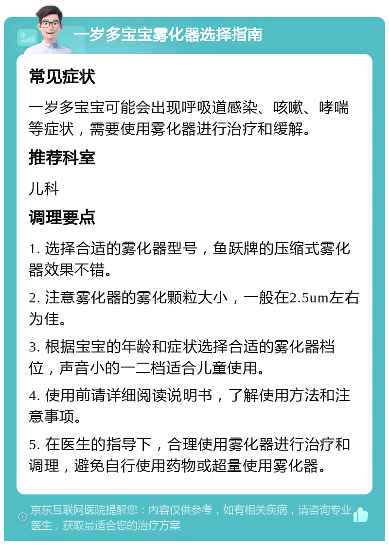 一岁多宝宝雾化器选择指南 常见症状 一岁多宝宝可能会出现呼吸道感染、咳嗽、哮喘等症状，需要使用雾化器进行治疗和缓解。 推荐科室 儿科 调理要点 1. 选择合适的雾化器型号，鱼跃牌的压缩式雾化器效果不错。 2. 注意雾化器的雾化颗粒大小，一般在2.5um左右为佳。 3. 根据宝宝的年龄和症状选择合适的雾化器档位，声音小的一二档适合儿童使用。 4. 使用前请详细阅读说明书，了解使用方法和注意事项。 5. 在医生的指导下，合理使用雾化器进行治疗和调理，避免自行使用药物或超量使用雾化器。