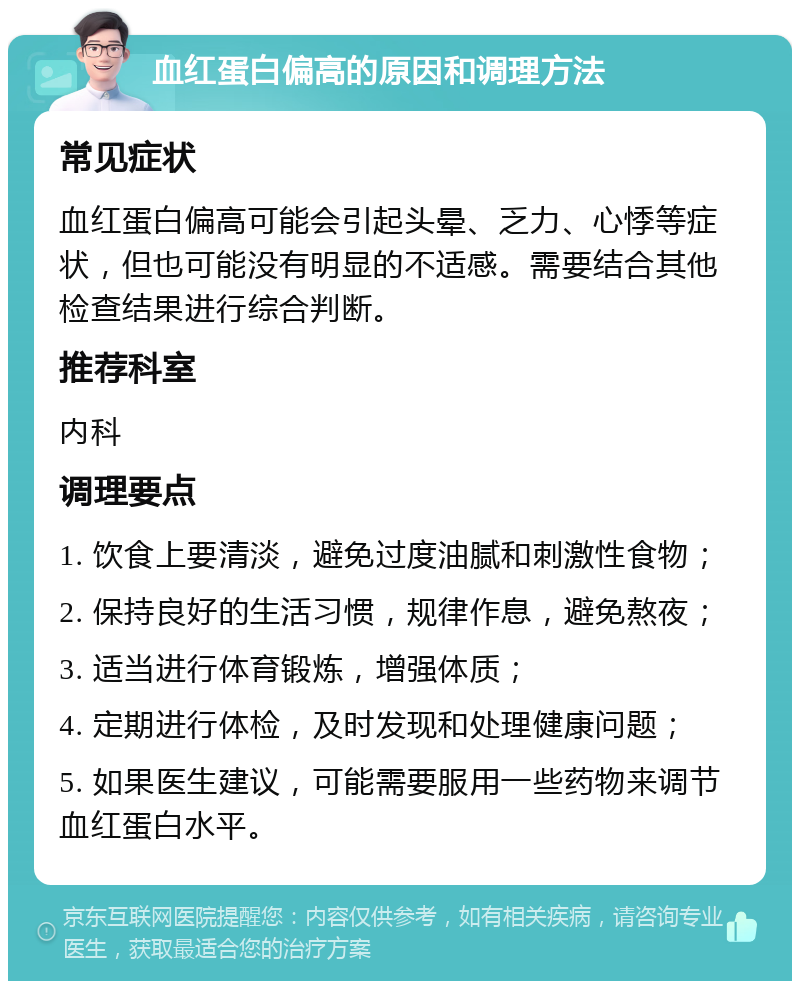 血红蛋白偏高的原因和调理方法 常见症状 血红蛋白偏高可能会引起头晕、乏力、心悸等症状，但也可能没有明显的不适感。需要结合其他检查结果进行综合判断。 推荐科室 内科 调理要点 1. 饮食上要清淡，避免过度油腻和刺激性食物； 2. 保持良好的生活习惯，规律作息，避免熬夜； 3. 适当进行体育锻炼，增强体质； 4. 定期进行体检，及时发现和处理健康问题； 5. 如果医生建议，可能需要服用一些药物来调节血红蛋白水平。