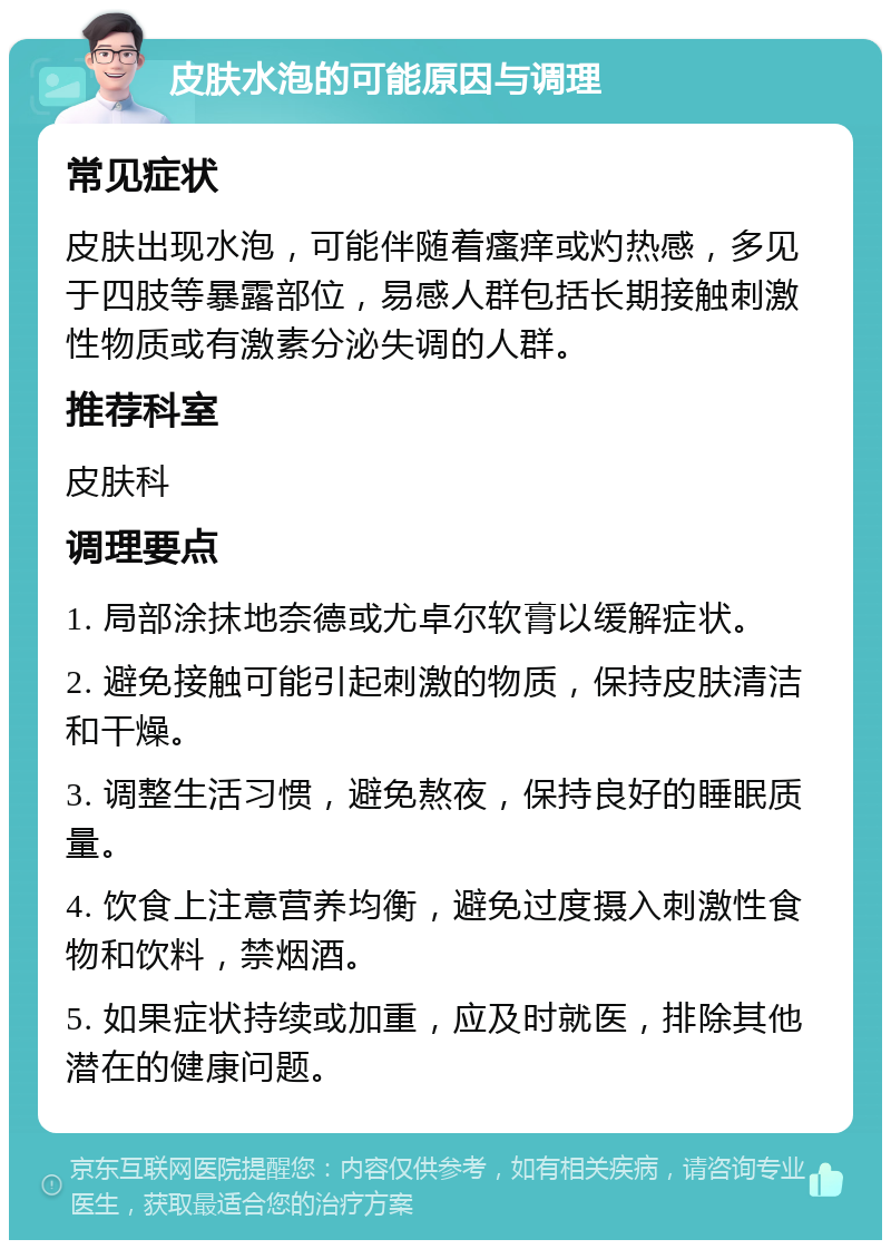 皮肤水泡的可能原因与调理 常见症状 皮肤出现水泡，可能伴随着瘙痒或灼热感，多见于四肢等暴露部位，易感人群包括长期接触刺激性物质或有激素分泌失调的人群。 推荐科室 皮肤科 调理要点 1. 局部涂抹地奈德或尤卓尔软膏以缓解症状。 2. 避免接触可能引起刺激的物质，保持皮肤清洁和干燥。 3. 调整生活习惯，避免熬夜，保持良好的睡眠质量。 4. 饮食上注意营养均衡，避免过度摄入刺激性食物和饮料，禁烟酒。 5. 如果症状持续或加重，应及时就医，排除其他潜在的健康问题。