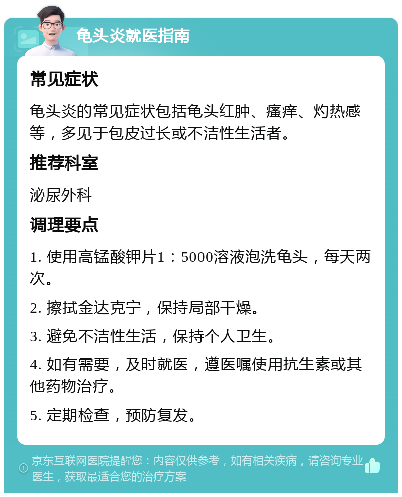 龟头炎就医指南 常见症状 龟头炎的常见症状包括龟头红肿、瘙痒、灼热感等，多见于包皮过长或不洁性生活者。 推荐科室 泌尿外科 调理要点 1. 使用高锰酸钾片1：5000溶液泡洗龟头，每天两次。 2. 擦拭金达克宁，保持局部干燥。 3. 避免不洁性生活，保持个人卫生。 4. 如有需要，及时就医，遵医嘱使用抗生素或其他药物治疗。 5. 定期检查，预防复发。