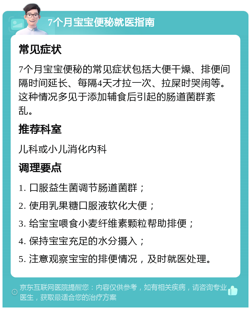 7个月宝宝便秘就医指南 常见症状 7个月宝宝便秘的常见症状包括大便干燥、排便间隔时间延长、每隔4天才拉一次、拉屎时哭闹等。这种情况多见于添加辅食后引起的肠道菌群紊乱。 推荐科室 儿科或小儿消化内科 调理要点 1. 口服益生菌调节肠道菌群； 2. 使用乳果糖口服液软化大便； 3. 给宝宝喂食小麦纤维素颗粒帮助排便； 4. 保持宝宝充足的水分摄入； 5. 注意观察宝宝的排便情况，及时就医处理。