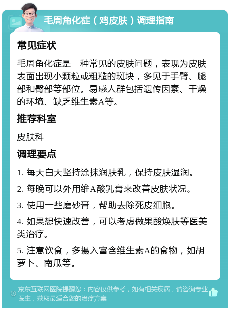 毛周角化症（鸡皮肤）调理指南 常见症状 毛周角化症是一种常见的皮肤问题，表现为皮肤表面出现小颗粒或粗糙的斑块，多见于手臂、腿部和臀部等部位。易感人群包括遗传因素、干燥的环境、缺乏维生素A等。 推荐科室 皮肤科 调理要点 1. 每天白天坚持涂抹润肤乳，保持皮肤湿润。 2. 每晚可以外用维A酸乳膏来改善皮肤状况。 3. 使用一些磨砂膏，帮助去除死皮细胞。 4. 如果想快速改善，可以考虑做果酸焕肤等医美类治疗。 5. 注意饮食，多摄入富含维生素A的食物，如胡萝卜、南瓜等。