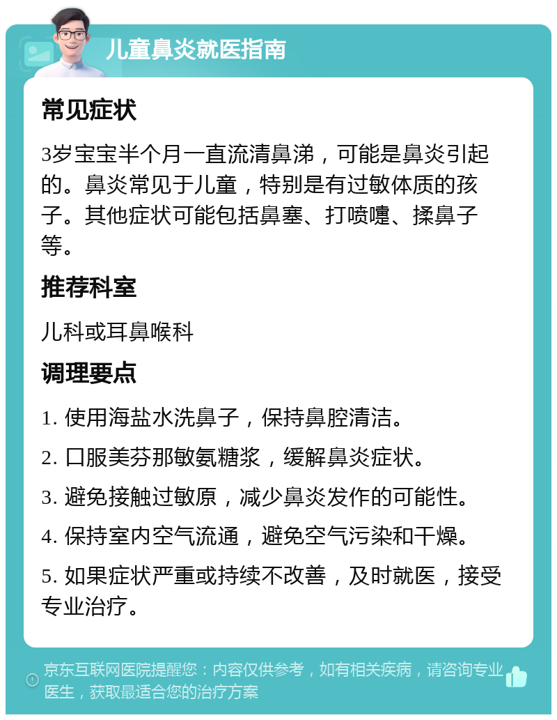 儿童鼻炎就医指南 常见症状 3岁宝宝半个月一直流清鼻涕，可能是鼻炎引起的。鼻炎常见于儿童，特别是有过敏体质的孩子。其他症状可能包括鼻塞、打喷嚏、揉鼻子等。 推荐科室 儿科或耳鼻喉科 调理要点 1. 使用海盐水洗鼻子，保持鼻腔清洁。 2. 口服美芬那敏氨糖浆，缓解鼻炎症状。 3. 避免接触过敏原，减少鼻炎发作的可能性。 4. 保持室内空气流通，避免空气污染和干燥。 5. 如果症状严重或持续不改善，及时就医，接受专业治疗。