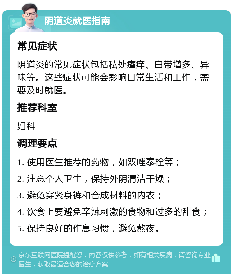 阴道炎就医指南 常见症状 阴道炎的常见症状包括私处瘙痒、白带增多、异味等。这些症状可能会影响日常生活和工作，需要及时就医。 推荐科室 妇科 调理要点 1. 使用医生推荐的药物，如双唑泰栓等； 2. 注意个人卫生，保持外阴清洁干燥； 3. 避免穿紧身裤和合成材料的内衣； 4. 饮食上要避免辛辣刺激的食物和过多的甜食； 5. 保持良好的作息习惯，避免熬夜。