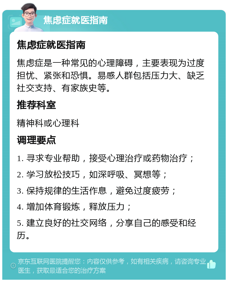 焦虑症就医指南 焦虑症就医指南 焦虑症是一种常见的心理障碍，主要表现为过度担忧、紧张和恐惧。易感人群包括压力大、缺乏社交支持、有家族史等。 推荐科室 精神科或心理科 调理要点 1. 寻求专业帮助，接受心理治疗或药物治疗； 2. 学习放松技巧，如深呼吸、冥想等； 3. 保持规律的生活作息，避免过度疲劳； 4. 增加体育锻炼，释放压力； 5. 建立良好的社交网络，分享自己的感受和经历。