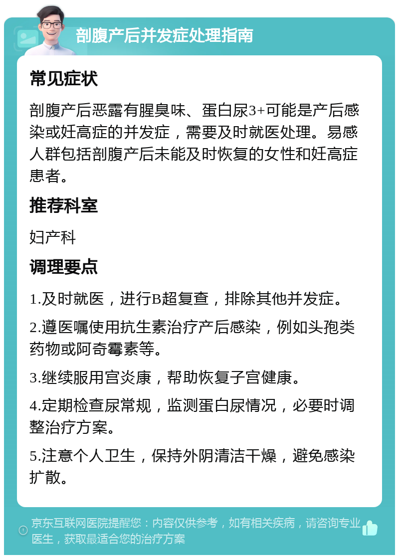 剖腹产后并发症处理指南 常见症状 剖腹产后恶露有腥臭味、蛋白尿3+可能是产后感染或妊高症的并发症，需要及时就医处理。易感人群包括剖腹产后未能及时恢复的女性和妊高症患者。 推荐科室 妇产科 调理要点 1.及时就医，进行B超复查，排除其他并发症。 2.遵医嘱使用抗生素治疗产后感染，例如头孢类药物或阿奇霉素等。 3.继续服用宫炎康，帮助恢复子宫健康。 4.定期检查尿常规，监测蛋白尿情况，必要时调整治疗方案。 5.注意个人卫生，保持外阴清洁干燥，避免感染扩散。