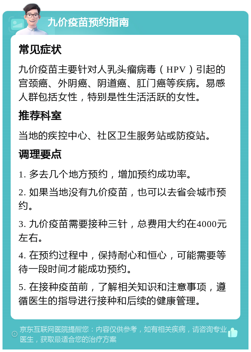 九价疫苗预约指南 常见症状 九价疫苗主要针对人乳头瘤病毒（HPV）引起的宫颈癌、外阴癌、阴道癌、肛门癌等疾病。易感人群包括女性，特别是性生活活跃的女性。 推荐科室 当地的疾控中心、社区卫生服务站或防疫站。 调理要点 1. 多去几个地方预约，增加预约成功率。 2. 如果当地没有九价疫苗，也可以去省会城市预约。 3. 九价疫苗需要接种三针，总费用大约在4000元左右。 4. 在预约过程中，保持耐心和恒心，可能需要等待一段时间才能成功预约。 5. 在接种疫苗前，了解相关知识和注意事项，遵循医生的指导进行接种和后续的健康管理。