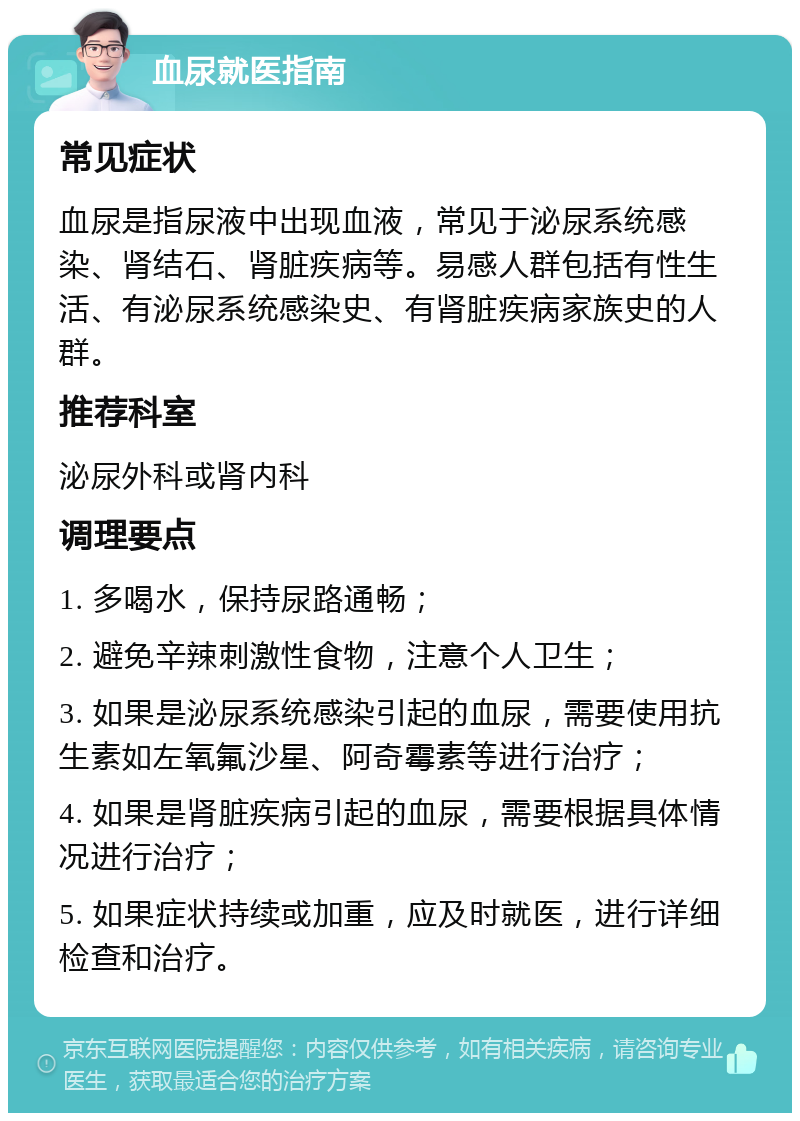 血尿就医指南 常见症状 血尿是指尿液中出现血液，常见于泌尿系统感染、肾结石、肾脏疾病等。易感人群包括有性生活、有泌尿系统感染史、有肾脏疾病家族史的人群。 推荐科室 泌尿外科或肾内科 调理要点 1. 多喝水，保持尿路通畅； 2. 避免辛辣刺激性食物，注意个人卫生； 3. 如果是泌尿系统感染引起的血尿，需要使用抗生素如左氧氟沙星、阿奇霉素等进行治疗； 4. 如果是肾脏疾病引起的血尿，需要根据具体情况进行治疗； 5. 如果症状持续或加重，应及时就医，进行详细检查和治疗。