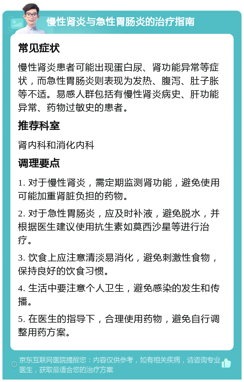 慢性肾炎与急性胃肠炎的治疗指南 常见症状 慢性肾炎患者可能出现蛋白尿、肾功能异常等症状，而急性胃肠炎则表现为发热、腹泻、肚子胀等不适。易感人群包括有慢性肾炎病史、肝功能异常、药物过敏史的患者。 推荐科室 肾内科和消化内科 调理要点 1. 对于慢性肾炎，需定期监测肾功能，避免使用可能加重肾脏负担的药物。 2. 对于急性胃肠炎，应及时补液，避免脱水，并根据医生建议使用抗生素如莫西沙星等进行治疗。 3. 饮食上应注意清淡易消化，避免刺激性食物，保持良好的饮食习惯。 4. 生活中要注意个人卫生，避免感染的发生和传播。 5. 在医生的指导下，合理使用药物，避免自行调整用药方案。