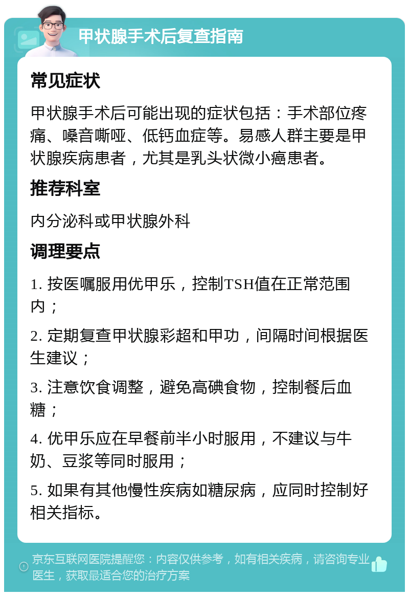 甲状腺手术后复查指南 常见症状 甲状腺手术后可能出现的症状包括：手术部位疼痛、嗓音嘶哑、低钙血症等。易感人群主要是甲状腺疾病患者，尤其是乳头状微小癌患者。 推荐科室 内分泌科或甲状腺外科 调理要点 1. 按医嘱服用优甲乐，控制TSH值在正常范围内； 2. 定期复查甲状腺彩超和甲功，间隔时间根据医生建议； 3. 注意饮食调整，避免高碘食物，控制餐后血糖； 4. 优甲乐应在早餐前半小时服用，不建议与牛奶、豆浆等同时服用； 5. 如果有其他慢性疾病如糖尿病，应同时控制好相关指标。