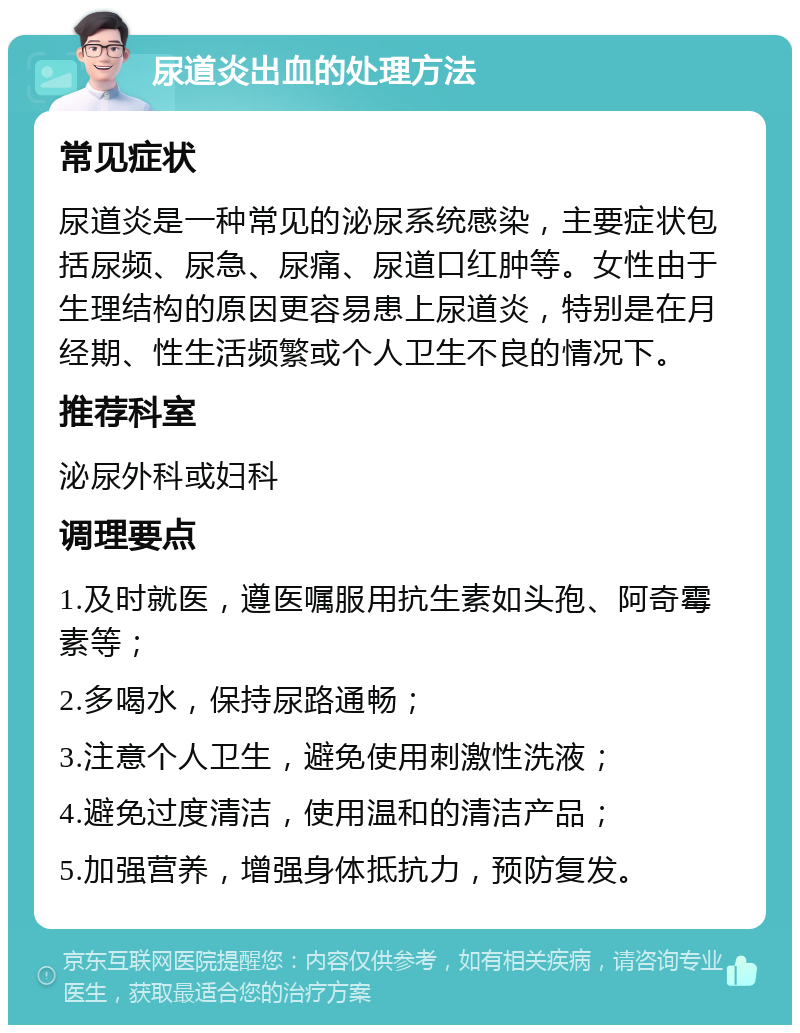 尿道炎出血的处理方法 常见症状 尿道炎是一种常见的泌尿系统感染，主要症状包括尿频、尿急、尿痛、尿道口红肿等。女性由于生理结构的原因更容易患上尿道炎，特别是在月经期、性生活频繁或个人卫生不良的情况下。 推荐科室 泌尿外科或妇科 调理要点 1.及时就医，遵医嘱服用抗生素如头孢、阿奇霉素等； 2.多喝水，保持尿路通畅； 3.注意个人卫生，避免使用刺激性洗液； 4.避免过度清洁，使用温和的清洁产品； 5.加强营养，增强身体抵抗力，预防复发。