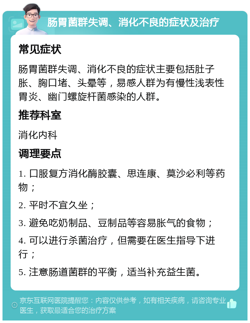 肠胃菌群失调、消化不良的症状及治疗 常见症状 肠胃菌群失调、消化不良的症状主要包括肚子胀、胸口堵、头晕等，易感人群为有慢性浅表性胃炎、幽门螺旋杆菌感染的人群。 推荐科室 消化内科 调理要点 1. 口服复方消化酶胶囊、思连康、莫沙必利等药物； 2. 平时不宜久坐； 3. 避免吃奶制品、豆制品等容易胀气的食物； 4. 可以进行杀菌治疗，但需要在医生指导下进行； 5. 注意肠道菌群的平衡，适当补充益生菌。