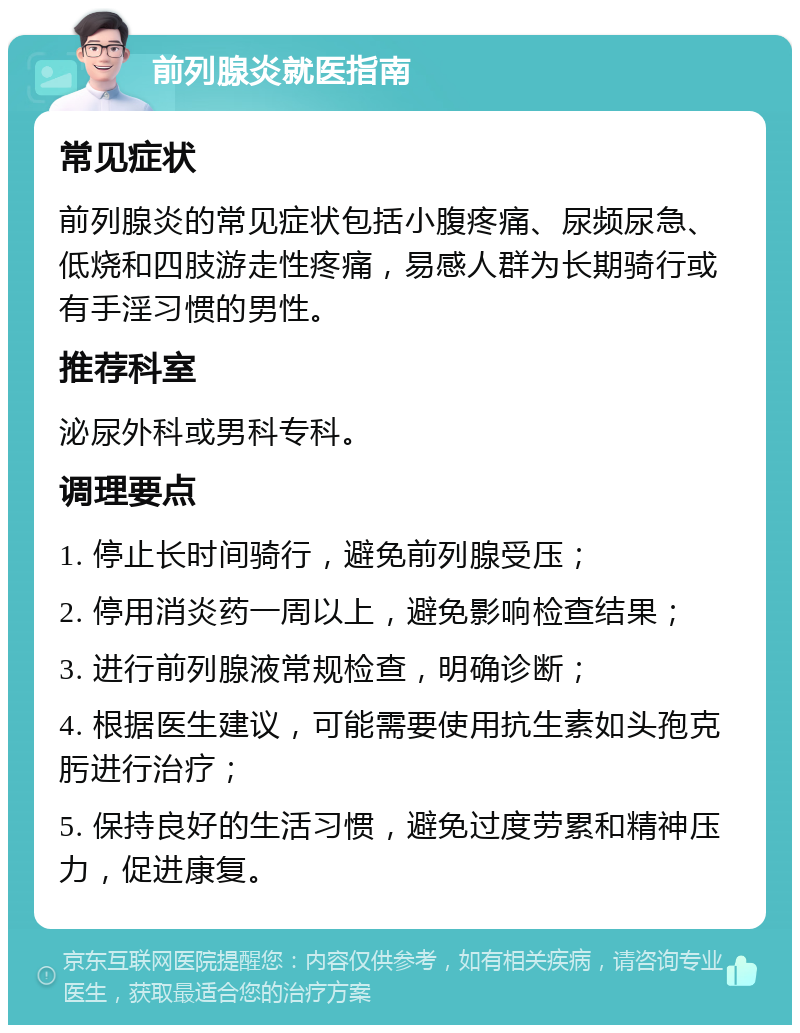 前列腺炎就医指南 常见症状 前列腺炎的常见症状包括小腹疼痛、尿频尿急、低烧和四肢游走性疼痛，易感人群为长期骑行或有手淫习惯的男性。 推荐科室 泌尿外科或男科专科。 调理要点 1. 停止长时间骑行，避免前列腺受压； 2. 停用消炎药一周以上，避免影响检查结果； 3. 进行前列腺液常规检查，明确诊断； 4. 根据医生建议，可能需要使用抗生素如头孢克肟进行治疗； 5. 保持良好的生活习惯，避免过度劳累和精神压力，促进康复。