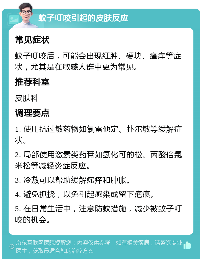 蚊子叮咬引起的皮肤反应 常见症状 蚊子叮咬后，可能会出现红肿、硬块、瘙痒等症状，尤其是在敏感人群中更为常见。 推荐科室 皮肤科 调理要点 1. 使用抗过敏药物如氯雷他定、扑尔敏等缓解症状。 2. 局部使用激素类药膏如氢化可的松、丙酸倍氯米松等减轻炎症反应。 3. 冷敷可以帮助缓解瘙痒和肿胀。 4. 避免抓挠，以免引起感染或留下疤痕。 5. 在日常生活中，注意防蚊措施，减少被蚊子叮咬的机会。