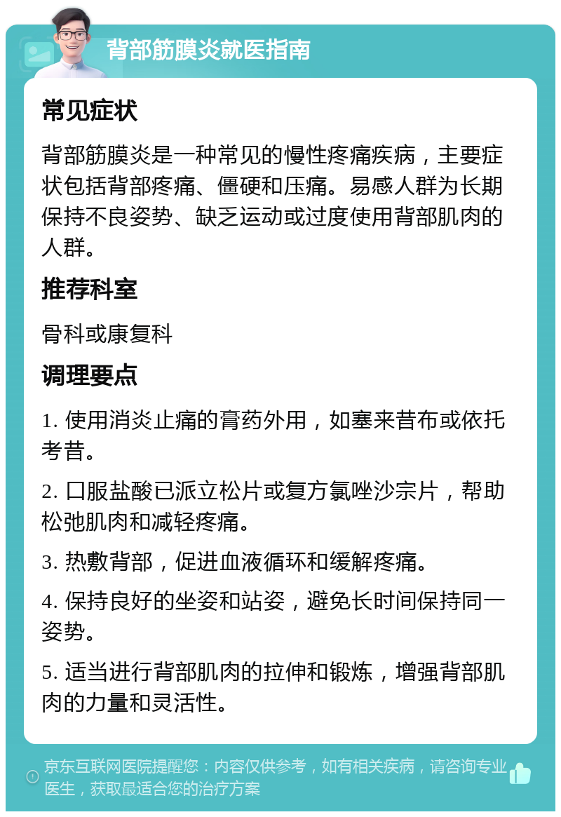 背部筋膜炎就医指南 常见症状 背部筋膜炎是一种常见的慢性疼痛疾病，主要症状包括背部疼痛、僵硬和压痛。易感人群为长期保持不良姿势、缺乏运动或过度使用背部肌肉的人群。 推荐科室 骨科或康复科 调理要点 1. 使用消炎止痛的膏药外用，如塞来昔布或依托考昔。 2. 口服盐酸已派立松片或复方氯唑沙宗片，帮助松弛肌肉和减轻疼痛。 3. 热敷背部，促进血液循环和缓解疼痛。 4. 保持良好的坐姿和站姿，避免长时间保持同一姿势。 5. 适当进行背部肌肉的拉伸和锻炼，增强背部肌肉的力量和灵活性。