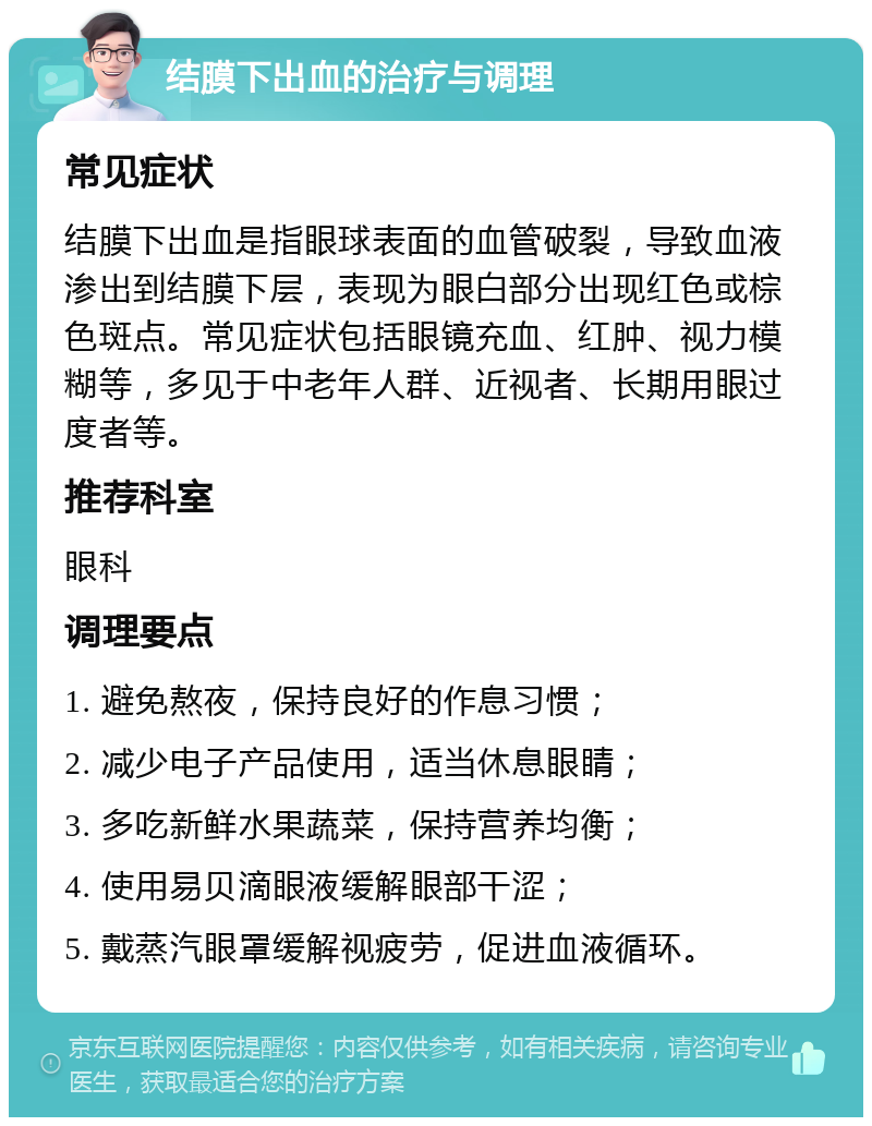 结膜下出血的治疗与调理 常见症状 结膜下出血是指眼球表面的血管破裂，导致血液渗出到结膜下层，表现为眼白部分出现红色或棕色斑点。常见症状包括眼镜充血、红肿、视力模糊等，多见于中老年人群、近视者、长期用眼过度者等。 推荐科室 眼科 调理要点 1. 避免熬夜，保持良好的作息习惯； 2. 减少电子产品使用，适当休息眼睛； 3. 多吃新鲜水果蔬菜，保持营养均衡； 4. 使用易贝滴眼液缓解眼部干涩； 5. 戴蒸汽眼罩缓解视疲劳，促进血液循环。