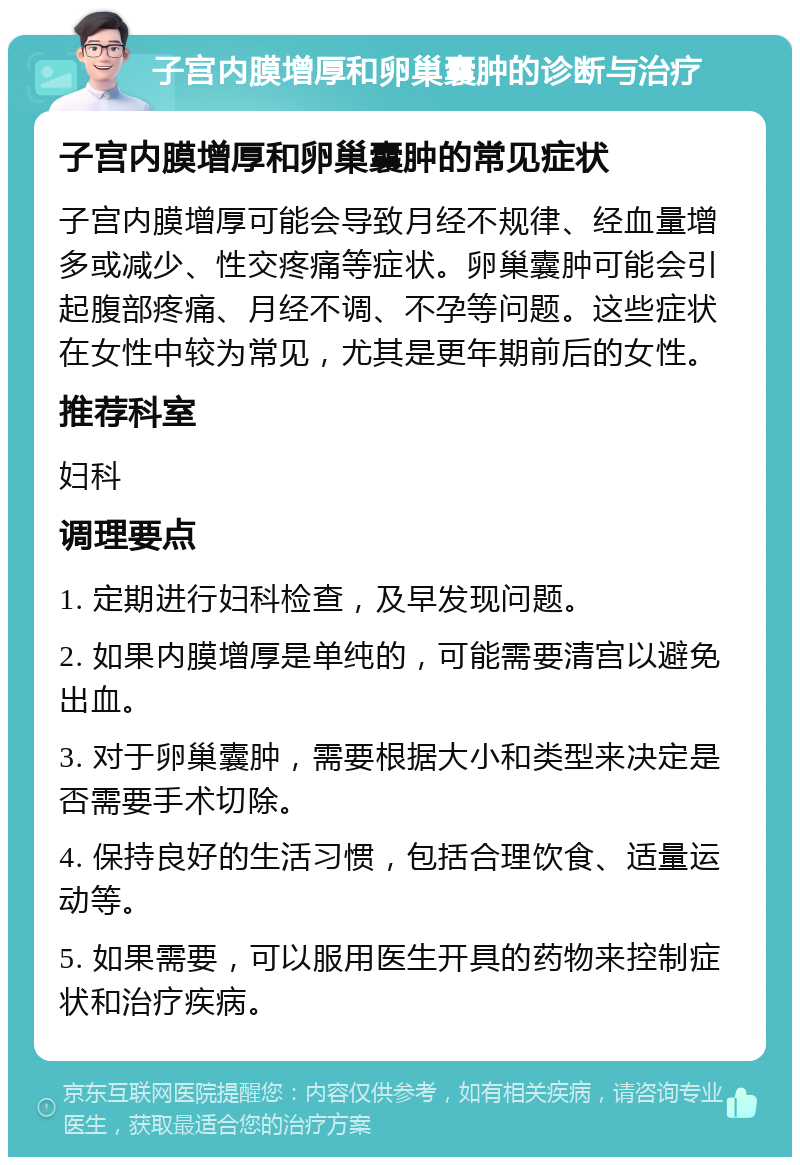 子宫内膜增厚和卵巢囊肿的诊断与治疗 子宫内膜增厚和卵巢囊肿的常见症状 子宫内膜增厚可能会导致月经不规律、经血量增多或减少、性交疼痛等症状。卵巢囊肿可能会引起腹部疼痛、月经不调、不孕等问题。这些症状在女性中较为常见，尤其是更年期前后的女性。 推荐科室 妇科 调理要点 1. 定期进行妇科检查，及早发现问题。 2. 如果内膜增厚是单纯的，可能需要清宫以避免出血。 3. 对于卵巢囊肿，需要根据大小和类型来决定是否需要手术切除。 4. 保持良好的生活习惯，包括合理饮食、适量运动等。 5. 如果需要，可以服用医生开具的药物来控制症状和治疗疾病。