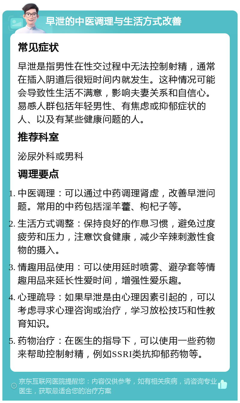 早泄的中医调理与生活方式改善 常见症状 早泄是指男性在性交过程中无法控制射精，通常在插入阴道后很短时间内就发生。这种情况可能会导致性生活不满意，影响夫妻关系和自信心。易感人群包括年轻男性、有焦虑或抑郁症状的人、以及有某些健康问题的人。 推荐科室 泌尿外科或男科 调理要点 中医调理：可以通过中药调理肾虚，改善早泄问题。常用的中药包括淫羊藿、枸杞子等。 生活方式调整：保持良好的作息习惯，避免过度疲劳和压力，注意饮食健康，减少辛辣刺激性食物的摄入。 情趣用品使用：可以使用延时喷雾、避孕套等情趣用品来延长性爱时间，增强性爱乐趣。 心理疏导：如果早泄是由心理因素引起的，可以考虑寻求心理咨询或治疗，学习放松技巧和性教育知识。 药物治疗：在医生的指导下，可以使用一些药物来帮助控制射精，例如SSRI类抗抑郁药物等。