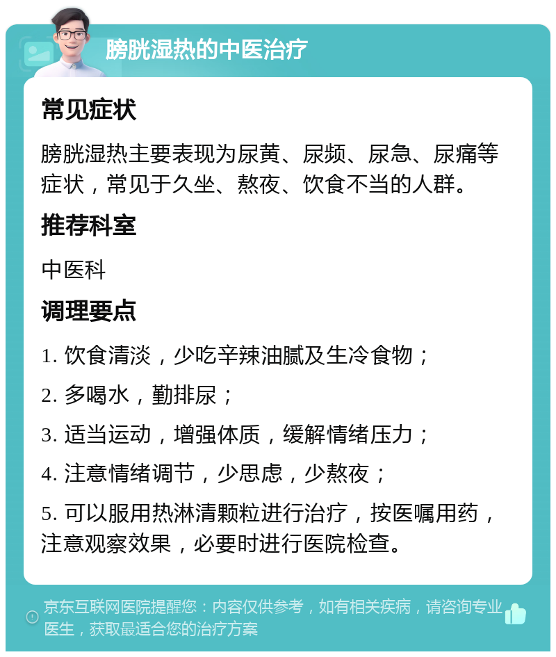 膀胱湿热的中医治疗 常见症状 膀胱湿热主要表现为尿黄、尿频、尿急、尿痛等症状，常见于久坐、熬夜、饮食不当的人群。 推荐科室 中医科 调理要点 1. 饮食清淡，少吃辛辣油腻及生冷食物； 2. 多喝水，勤排尿； 3. 适当运动，增强体质，缓解情绪压力； 4. 注意情绪调节，少思虑，少熬夜； 5. 可以服用热淋清颗粒进行治疗，按医嘱用药，注意观察效果，必要时进行医院检查。