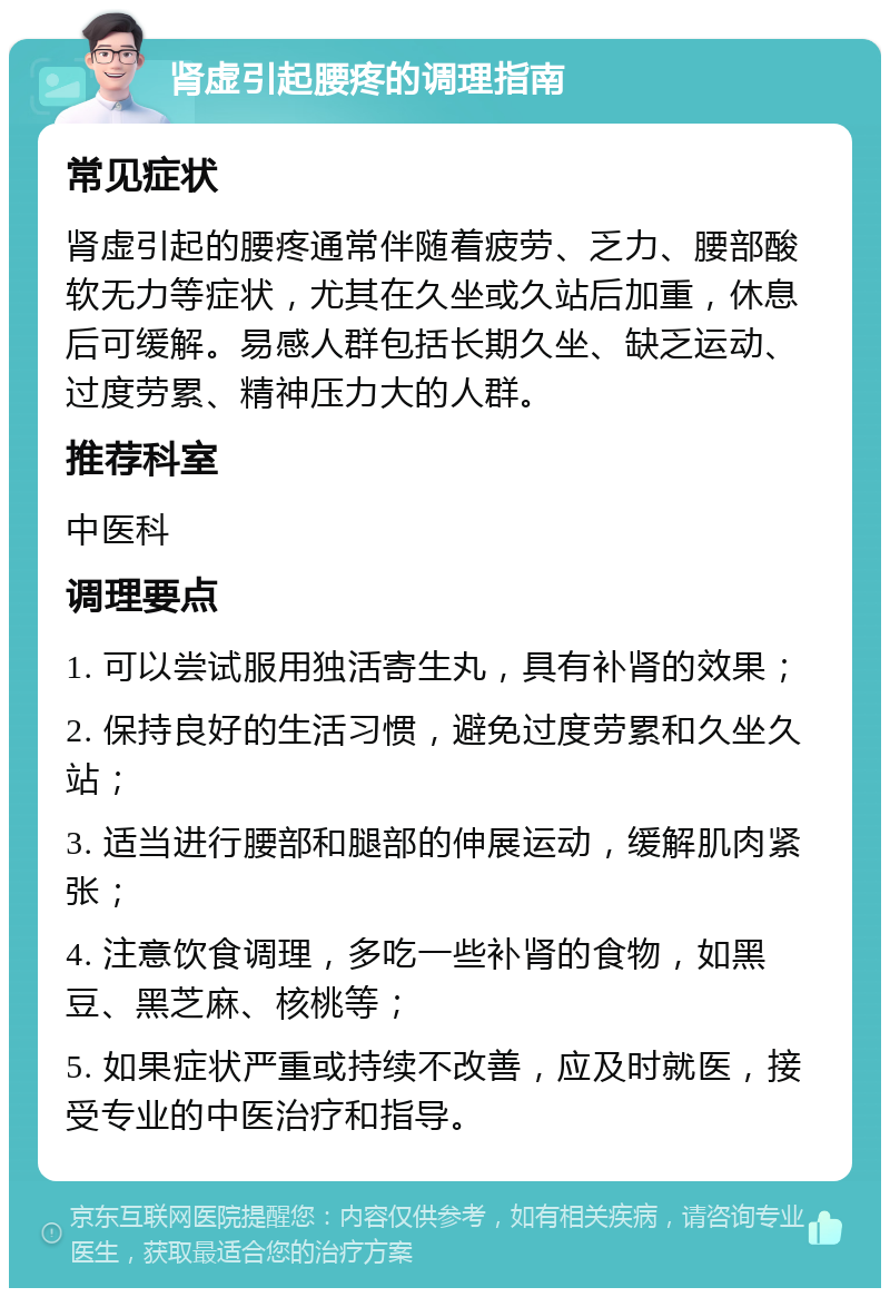 肾虚引起腰疼的调理指南 常见症状 肾虚引起的腰疼通常伴随着疲劳、乏力、腰部酸软无力等症状，尤其在久坐或久站后加重，休息后可缓解。易感人群包括长期久坐、缺乏运动、过度劳累、精神压力大的人群。 推荐科室 中医科 调理要点 1. 可以尝试服用独活寄生丸，具有补肾的效果； 2. 保持良好的生活习惯，避免过度劳累和久坐久站； 3. 适当进行腰部和腿部的伸展运动，缓解肌肉紧张； 4. 注意饮食调理，多吃一些补肾的食物，如黑豆、黑芝麻、核桃等； 5. 如果症状严重或持续不改善，应及时就医，接受专业的中医治疗和指导。