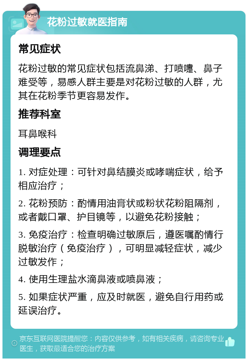 花粉过敏就医指南 常见症状 花粉过敏的常见症状包括流鼻涕、打喷嚏、鼻子难受等，易感人群主要是对花粉过敏的人群，尤其在花粉季节更容易发作。 推荐科室 耳鼻喉科 调理要点 1. 对症处理：可针对鼻结膜炎或哮喘症状，给予相应治疗； 2. 花粉预防：酌情用油膏状或粉状花粉阻隔剂，或者戴口罩、护目镜等，以避免花粉接触； 3. 免疫治疗：检查明确过敏原后，遵医嘱酌情行脱敏治疗（免疫治疗），可明显减轻症状，减少过敏发作； 4. 使用生理盐水滴鼻液或喷鼻液； 5. 如果症状严重，应及时就医，避免自行用药或延误治疗。