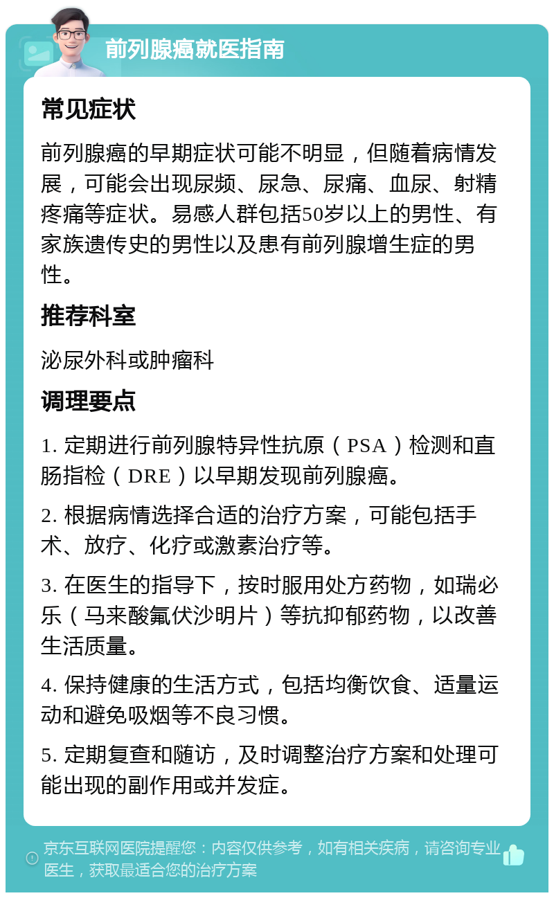 前列腺癌就医指南 常见症状 前列腺癌的早期症状可能不明显，但随着病情发展，可能会出现尿频、尿急、尿痛、血尿、射精疼痛等症状。易感人群包括50岁以上的男性、有家族遗传史的男性以及患有前列腺增生症的男性。 推荐科室 泌尿外科或肿瘤科 调理要点 1. 定期进行前列腺特异性抗原（PSA）检测和直肠指检（DRE）以早期发现前列腺癌。 2. 根据病情选择合适的治疗方案，可能包括手术、放疗、化疗或激素治疗等。 3. 在医生的指导下，按时服用处方药物，如瑞必乐（马来酸氟伏沙明片）等抗抑郁药物，以改善生活质量。 4. 保持健康的生活方式，包括均衡饮食、适量运动和避免吸烟等不良习惯。 5. 定期复查和随访，及时调整治疗方案和处理可能出现的副作用或并发症。