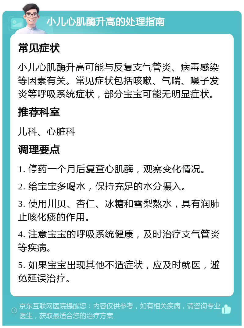 小儿心肌酶升高的处理指南 常见症状 小儿心肌酶升高可能与反复支气管炎、病毒感染等因素有关。常见症状包括咳嗽、气喘、嗓子发炎等呼吸系统症状，部分宝宝可能无明显症状。 推荐科室 儿科、心脏科 调理要点 1. 停药一个月后复查心肌酶，观察变化情况。 2. 给宝宝多喝水，保持充足的水分摄入。 3. 使用川贝、杏仁、冰糖和雪梨熬水，具有润肺止咳化痰的作用。 4. 注意宝宝的呼吸系统健康，及时治疗支气管炎等疾病。 5. 如果宝宝出现其他不适症状，应及时就医，避免延误治疗。