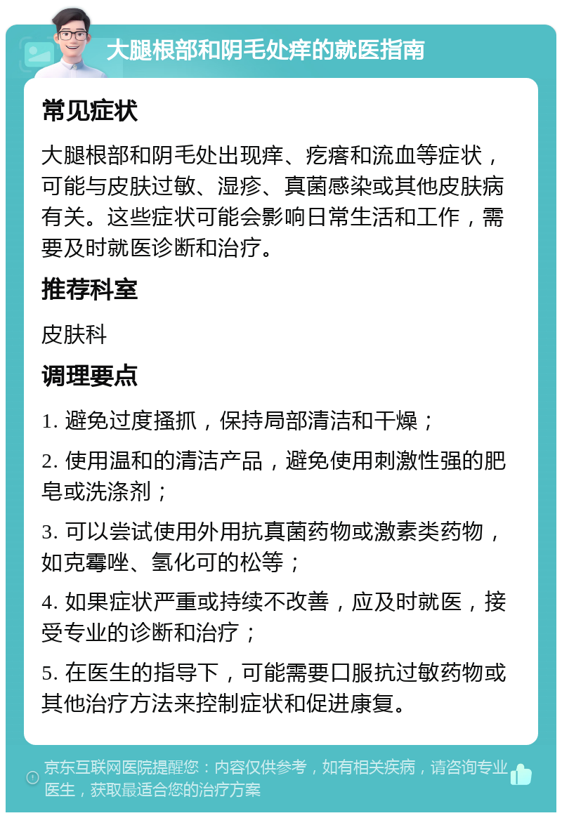 大腿根部和阴毛处痒的就医指南 常见症状 大腿根部和阴毛处出现痒、疙瘩和流血等症状，可能与皮肤过敏、湿疹、真菌感染或其他皮肤病有关。这些症状可能会影响日常生活和工作，需要及时就医诊断和治疗。 推荐科室 皮肤科 调理要点 1. 避免过度搔抓，保持局部清洁和干燥； 2. 使用温和的清洁产品，避免使用刺激性强的肥皂或洗涤剂； 3. 可以尝试使用外用抗真菌药物或激素类药物，如克霉唑、氢化可的松等； 4. 如果症状严重或持续不改善，应及时就医，接受专业的诊断和治疗； 5. 在医生的指导下，可能需要口服抗过敏药物或其他治疗方法来控制症状和促进康复。