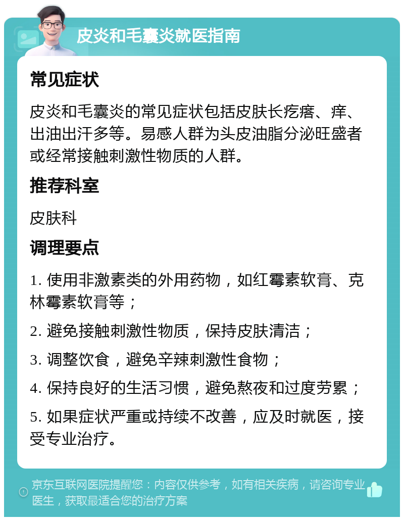 皮炎和毛囊炎就医指南 常见症状 皮炎和毛囊炎的常见症状包括皮肤长疙瘩、痒、出油出汗多等。易感人群为头皮油脂分泌旺盛者或经常接触刺激性物质的人群。 推荐科室 皮肤科 调理要点 1. 使用非激素类的外用药物，如红霉素软膏、克林霉素软膏等； 2. 避免接触刺激性物质，保持皮肤清洁； 3. 调整饮食，避免辛辣刺激性食物； 4. 保持良好的生活习惯，避免熬夜和过度劳累； 5. 如果症状严重或持续不改善，应及时就医，接受专业治疗。