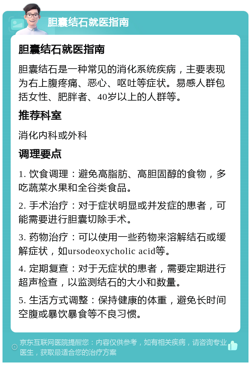 胆囊结石就医指南 胆囊结石就医指南 胆囊结石是一种常见的消化系统疾病，主要表现为右上腹疼痛、恶心、呕吐等症状。易感人群包括女性、肥胖者、40岁以上的人群等。 推荐科室 消化内科或外科 调理要点 1. 饮食调理：避免高脂肪、高胆固醇的食物，多吃蔬菜水果和全谷类食品。 2. 手术治疗：对于症状明显或并发症的患者，可能需要进行胆囊切除手术。 3. 药物治疗：可以使用一些药物来溶解结石或缓解症状，如ursodeoxycholic acid等。 4. 定期复查：对于无症状的患者，需要定期进行超声检查，以监测结石的大小和数量。 5. 生活方式调整：保持健康的体重，避免长时间空腹或暴饮暴食等不良习惯。