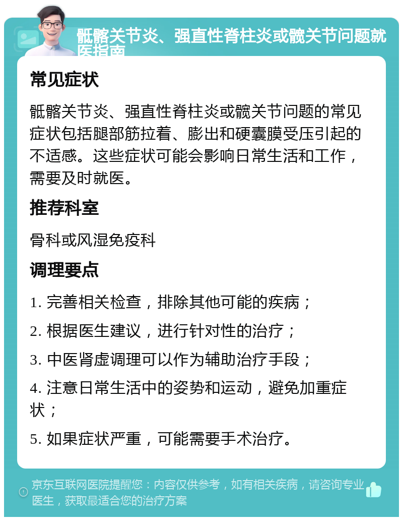 骶髂关节炎、强直性脊柱炎或髋关节问题就医指南 常见症状 骶髂关节炎、强直性脊柱炎或髋关节问题的常见症状包括腿部筋拉着、膨出和硬囊膜受压引起的不适感。这些症状可能会影响日常生活和工作，需要及时就医。 推荐科室 骨科或风湿免疫科 调理要点 1. 完善相关检查，排除其他可能的疾病； 2. 根据医生建议，进行针对性的治疗； 3. 中医肾虚调理可以作为辅助治疗手段； 4. 注意日常生活中的姿势和运动，避免加重症状； 5. 如果症状严重，可能需要手术治疗。