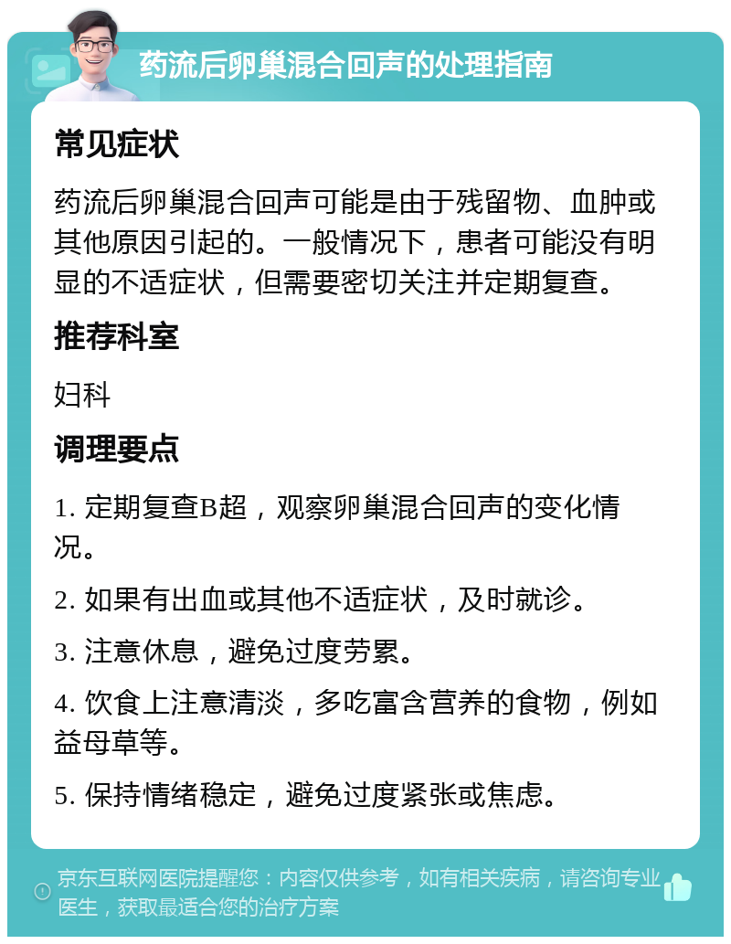 药流后卵巢混合回声的处理指南 常见症状 药流后卵巢混合回声可能是由于残留物、血肿或其他原因引起的。一般情况下，患者可能没有明显的不适症状，但需要密切关注并定期复查。 推荐科室 妇科 调理要点 1. 定期复查B超，观察卵巢混合回声的变化情况。 2. 如果有出血或其他不适症状，及时就诊。 3. 注意休息，避免过度劳累。 4. 饮食上注意清淡，多吃富含营养的食物，例如益母草等。 5. 保持情绪稳定，避免过度紧张或焦虑。