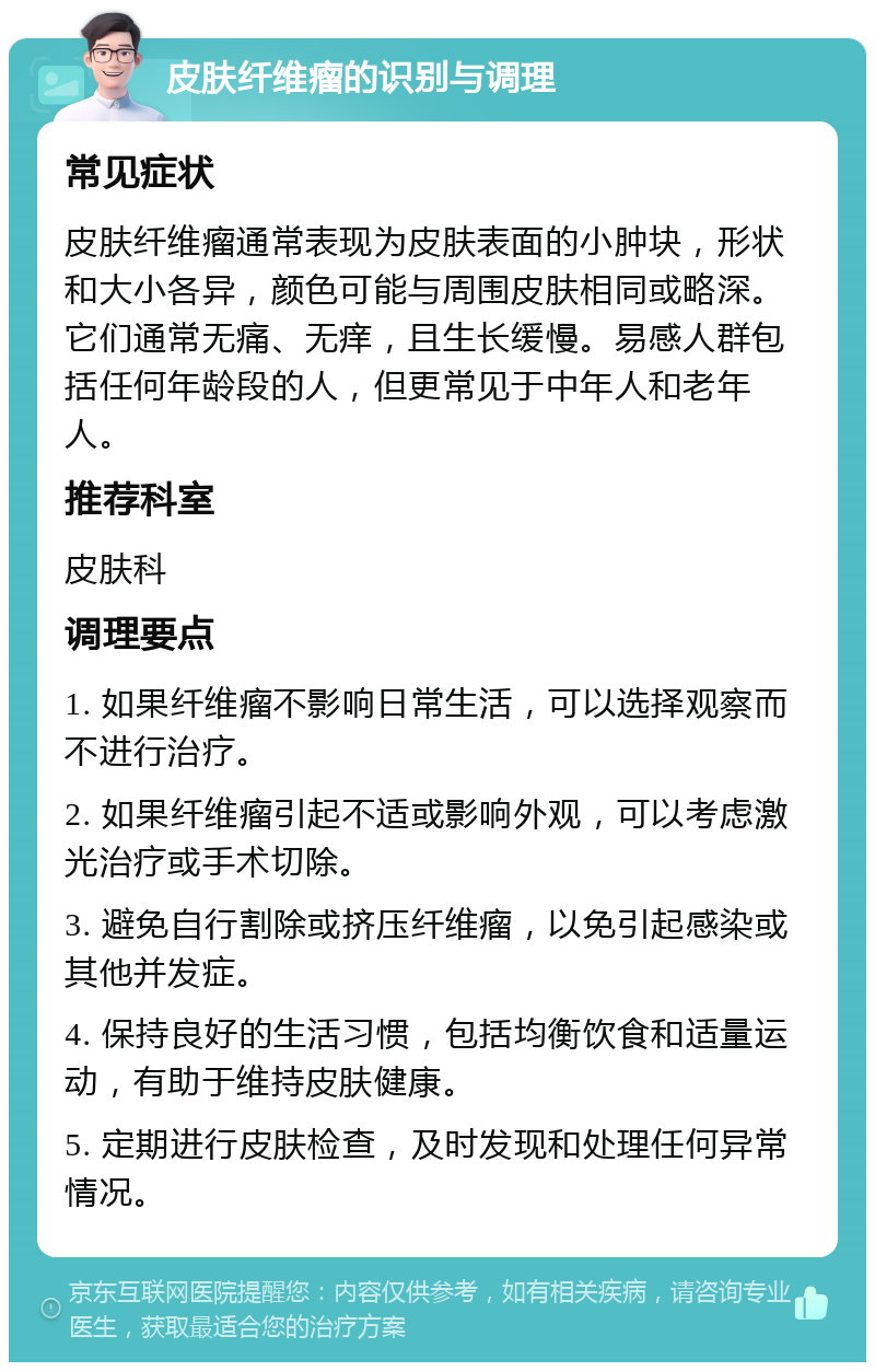 皮肤纤维瘤的识别与调理 常见症状 皮肤纤维瘤通常表现为皮肤表面的小肿块，形状和大小各异，颜色可能与周围皮肤相同或略深。它们通常无痛、无痒，且生长缓慢。易感人群包括任何年龄段的人，但更常见于中年人和老年人。 推荐科室 皮肤科 调理要点 1. 如果纤维瘤不影响日常生活，可以选择观察而不进行治疗。 2. 如果纤维瘤引起不适或影响外观，可以考虑激光治疗或手术切除。 3. 避免自行割除或挤压纤维瘤，以免引起感染或其他并发症。 4. 保持良好的生活习惯，包括均衡饮食和适量运动，有助于维持皮肤健康。 5. 定期进行皮肤检查，及时发现和处理任何异常情况。